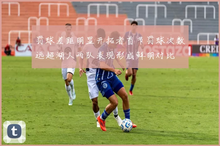 罚球差距明显开拓者首节罚球次数远超湖人两队表现形成鲜明对比