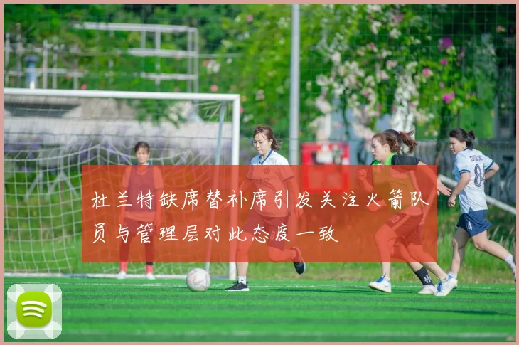 杜兰特缺席替补席引发关注火箭队员与管理层对此态度一致