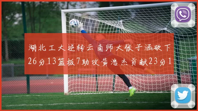 湖北工大逆转云南师大张子涵砍下26分13篮板7助攻黄浩杰贡献23分10篮板