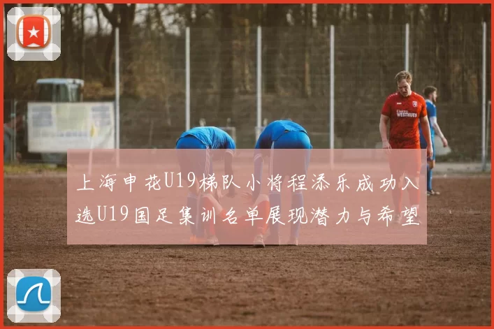 上海申花U19梯队小将程添乐成功入选U19国足集训名单展现潜力与希望