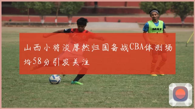 山西小将淡厚然归国备战CBA体测场均58分引发关注
