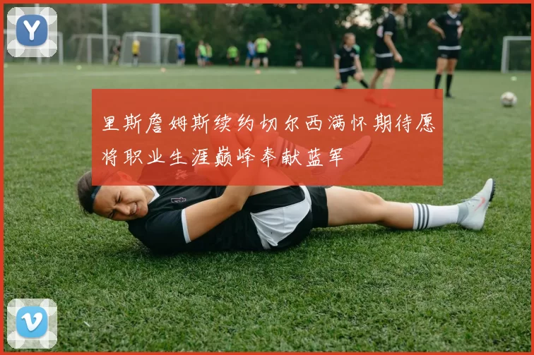 里斯詹姆斯续约切尔西满怀期待愿将职业生涯巅峰奉献蓝军