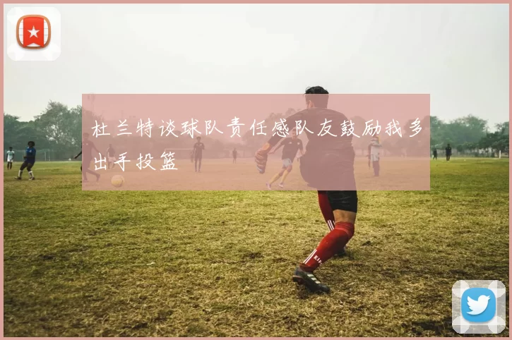 杜兰特谈球队责任感队友鼓励我多出手投篮