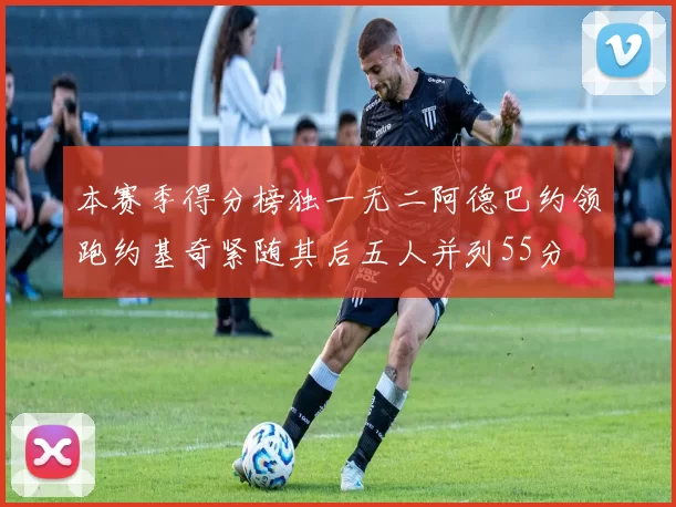 本赛季得分榜独一无二阿德巴约领跑约基奇紧随其后五人并列55分