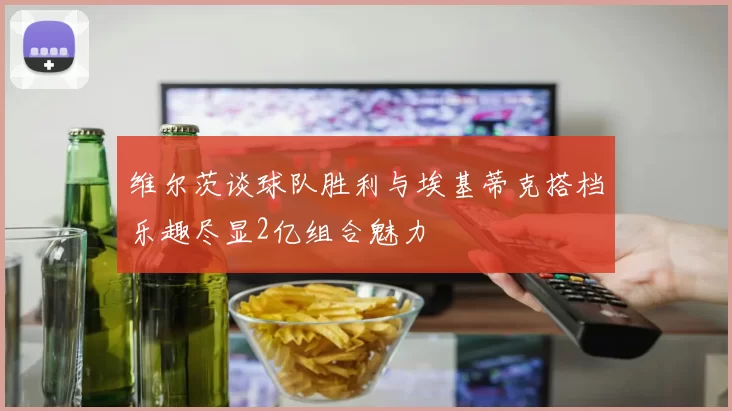维尔茨谈球队胜利与埃基蒂克搭档乐趣尽显2亿组合魅力