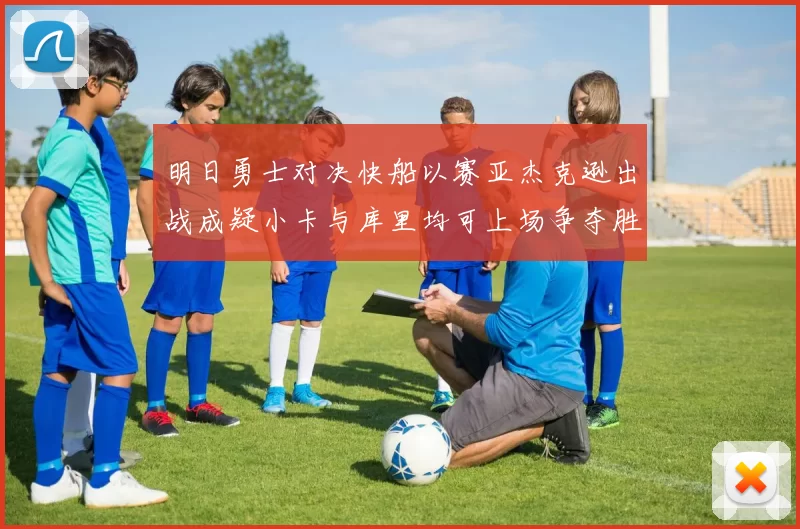 明日勇士对决快船以赛亚杰克逊出战成疑小卡与库里均可上场争夺胜利