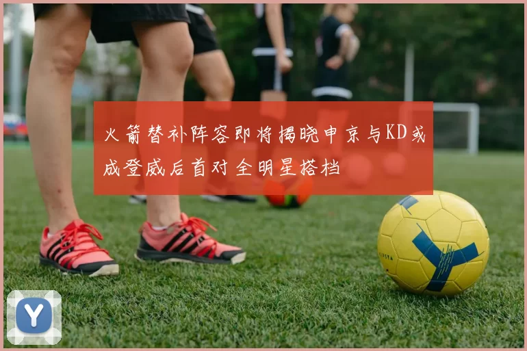 火箭替补阵容即将揭晓申京与KD或成登威后首对全明星搭档