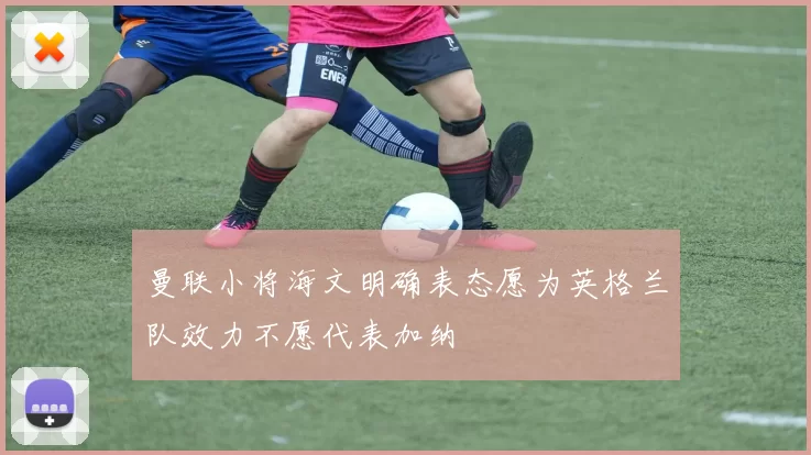 曼联小将海文明确表态愿为英格兰队效力不愿代表加纳