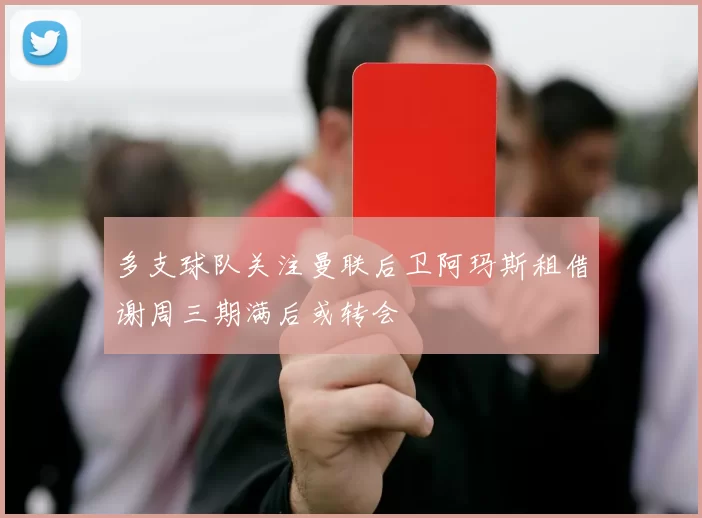 多支球队关注曼联后卫阿玛斯租借谢周三期满后或转会