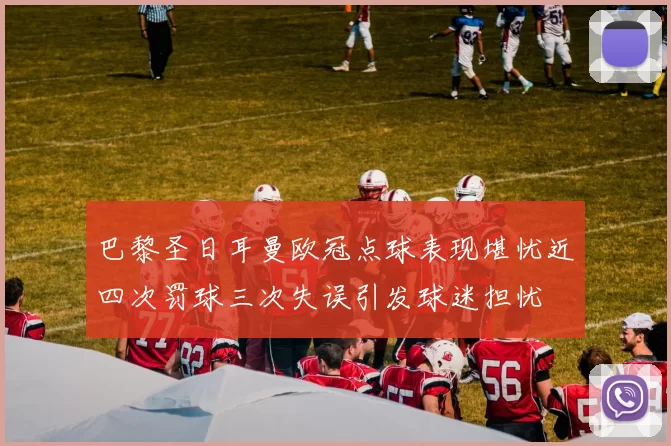 巴黎圣日耳曼欧冠点球表现堪忧近四次罚球三次失误引发球迷担忧