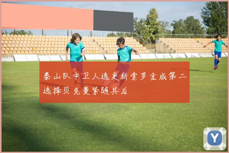 泰山队中卫人选更新索罗金成第二选择贝克曼紧随其后