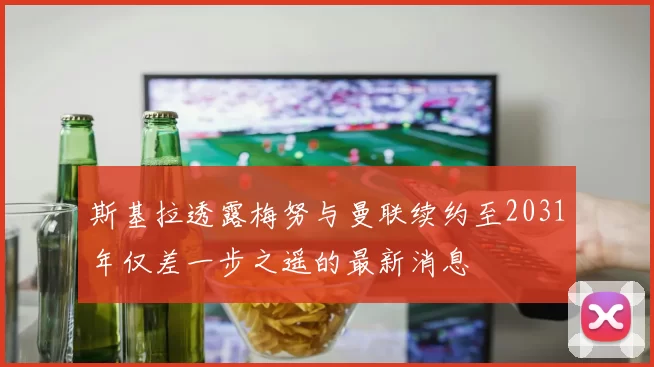 斯基拉透露梅努与曼联续约至2031年仅差一步之遥的最新消息