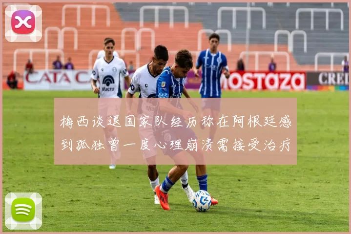 梅西谈退国家队经历称在阿根廷感到孤独曾一度心理崩溃需接受治疗