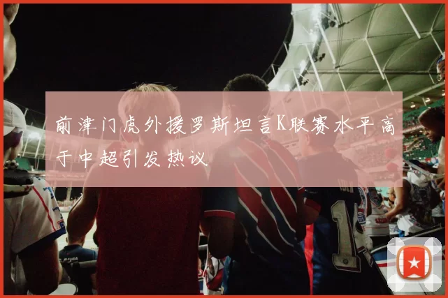 前津门虎外援罗斯坦言K联赛水平高于中超引发热议